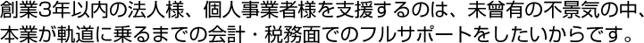 創業3年以内の法人様、個人事業者様を支援するのは、未曾有の不景気の中、
本業が軌道に乗るまでの会計・税務面でのフルサポートをしたいからです。