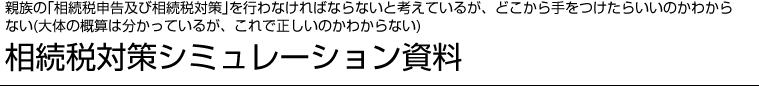 親族の「相続税申告及び相続税対策」を行わなければならないと考えているが、どこから手をつけたらいいのかわからない(大体の概算は分かっているが、これで正しいのかわからない)相続税対策シミュレーション資料