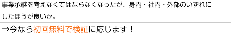 事業承継を考えなくてはならなくなったが、身内・社内・外部のいずれにしたほうが良いか⇒今なら初回無料で検証に応じます！