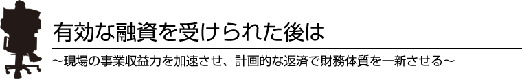 有効な融資を受けられた後は～現場の事業収益力を加速させ、計画的な返済で財務体質を一新させる～